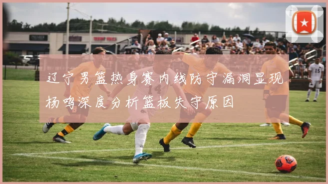 辽宁男篮热身赛内线防守漏洞显现杨鸣深度分析篮板失守原因