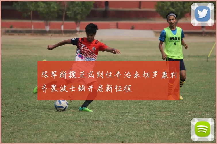 绿军新援正式到位乔治米切罗康利齐聚波士顿开启新征程