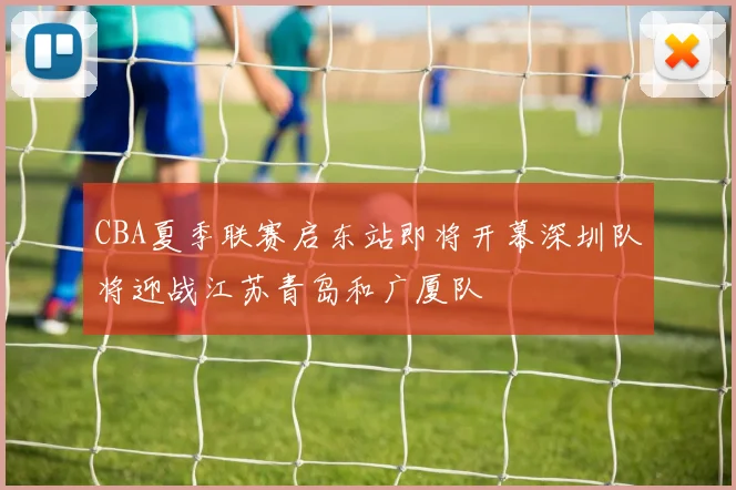 CBA夏季联赛启东站即将开幕深圳队将迎战江苏青岛和广厦队