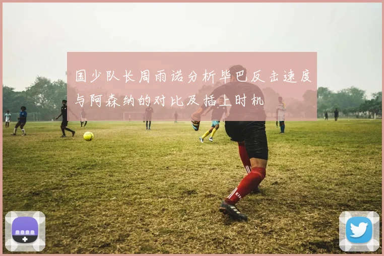 国少队长周雨诺分析毕巴反击速度与阿森纳的对比及插上时机
