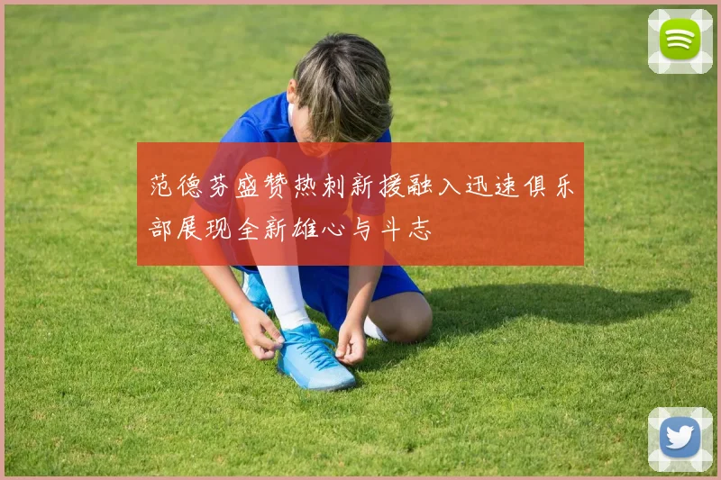 范德芬盛赞热刺新援融入迅速俱乐部展现全新雄心与斗志