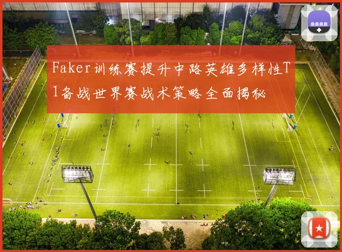 Faker训练赛提升中路英雄多样性T1备战世界赛战术策略全面揭秘