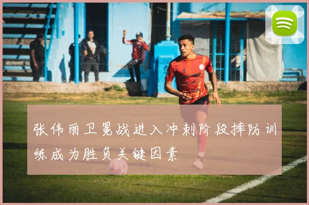 张伟丽卫冕战进入冲刺阶段摔防训练成为胜负关键因素
