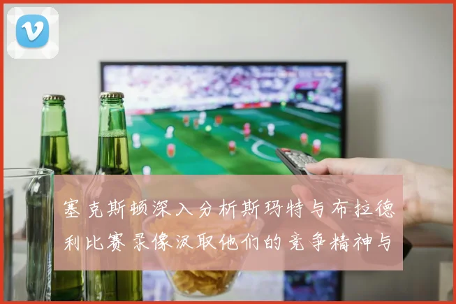 塞克斯顿深入分析斯玛特与布拉德利比赛录像汲取他们的竞争精神与技巧