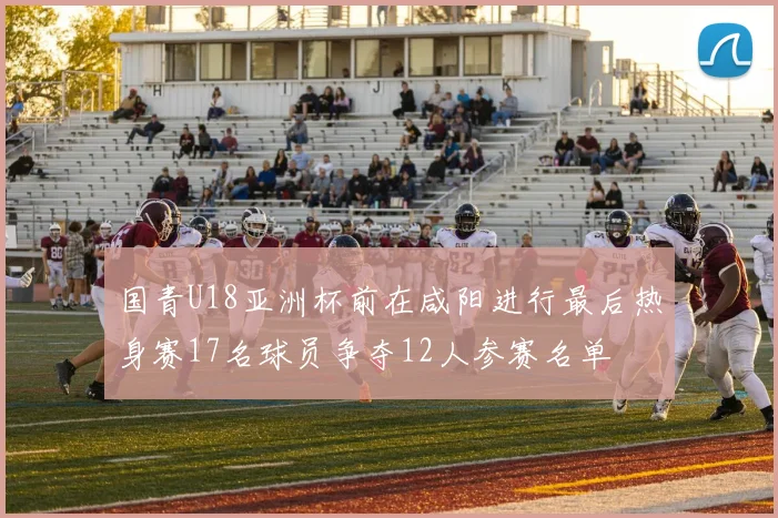 国青U18亚洲杯前在咸阳进行最后热身赛17名球员争夺12人参赛名单