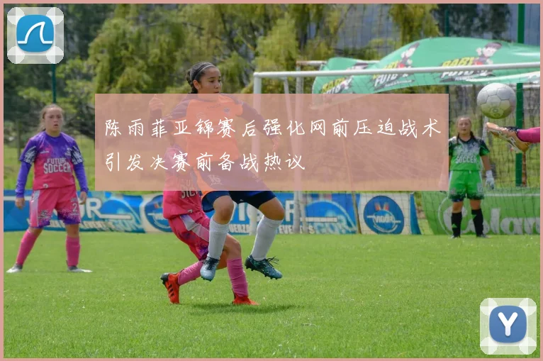 陈雨菲亚锦赛后强化网前压迫战术引发决赛前备战热议
