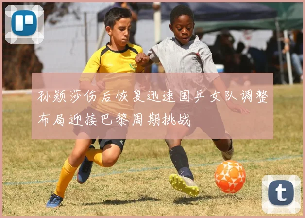 孙颖莎伤后恢复迅速国乒女队调整布局迎接巴黎周期挑战