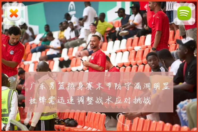 广东男篮热身赛末节防守漏洞明显杜锋需迅速调整战术应对挑战