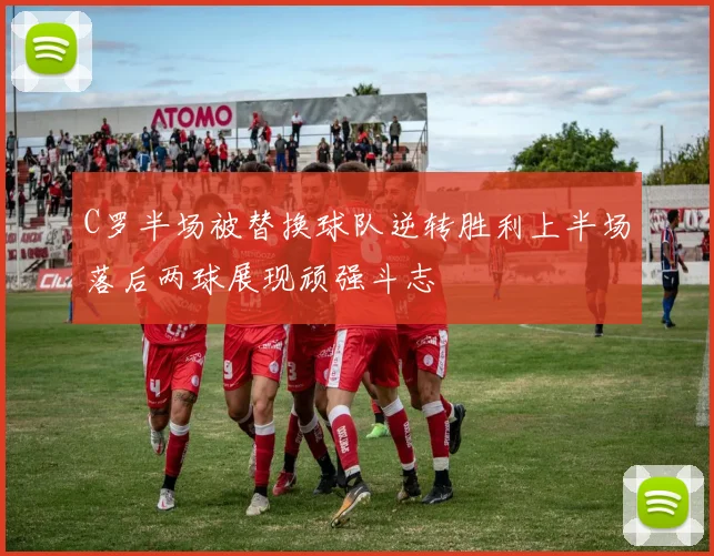 C罗半场被替换球队逆转胜利上半场落后两球展现顽强斗志