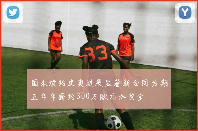 国米续约皮奥进展显著新合同为期五年年薪约300万欧元加奖金