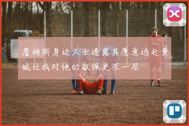 詹姆斯身边人士透露其愿意远赴费城让我对他的敬佩更深一层