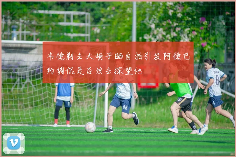 韦德剃去大胡子晒自拍引发阿德巴约调侃是否该去探望他