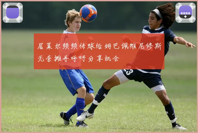 居莱尔频频传球给姆巴佩维尼修斯无奈摊手呼吁分享机会