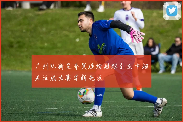 广州队新星李昊连续进球引发中超关注成为赛季新亮点