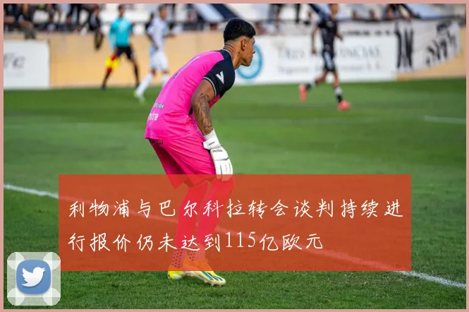 利物浦与巴尔科拉转会谈判持续进行报价仍未达到115亿欧元