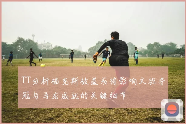 TT分析福克斯被盖或将影响文班夺冠与马龙成就的关键细节