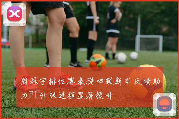 周冠宇排位赛表现回暖新车反馈助力F1升级进程显著提升