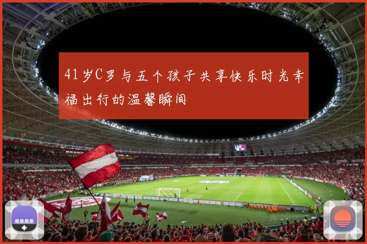 41岁C罗与五个孩子共享快乐时光幸福出行的温馨瞬间