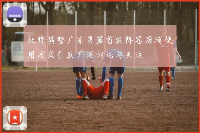 杜锋调整广东男篮首发阵容周琦使用方式引发广泛讨论与关注