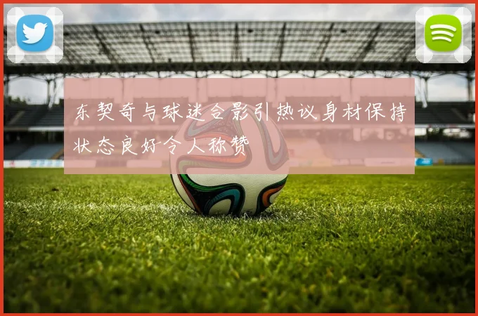 东契奇与球迷合影引热议身材保持状态良好令人称赞
