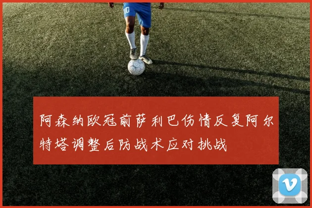 阿森纳欧冠前萨利巴伤情反复阿尔特塔调整后防战术应对挑战