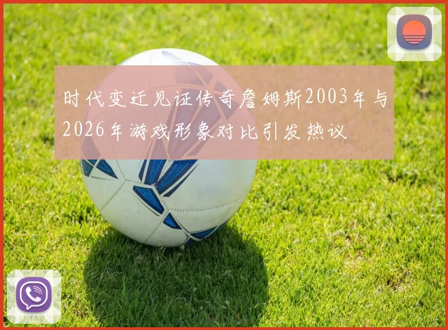 时代变迁见证传奇詹姆斯2003年与2026年游戏形象对比引发热议