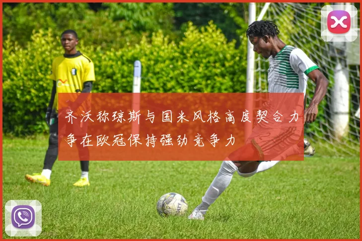 齐沃称琼斯与国米风格高度契合力争在欧冠保持强劲竞争力