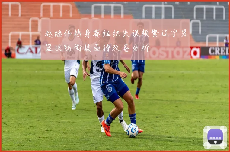 赵继伟热身赛组织失误频繁辽宁男篮攻防衔接亟待改善分析