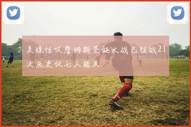 美媒惊叹詹姆斯圣诞大战已征战21次历史仅七人能及