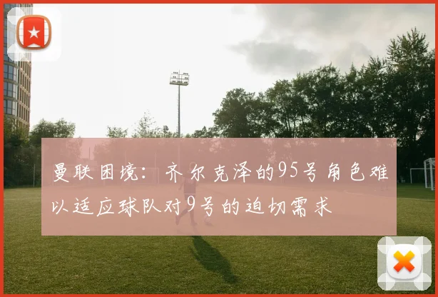 曼联困境:齐尔克泽的95号角色难以适应球队对9号的迫切需求