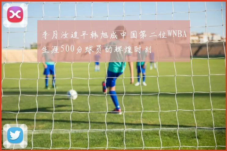 李月汝追平韩旭成中国第二位WNBA生涯500分球员的辉煌时刻