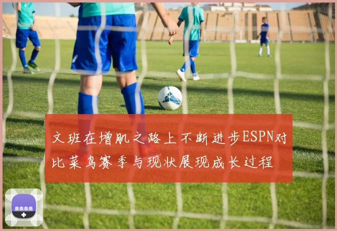 文班在增肌之路上不断进步ESPN对比菜鸟赛季与现状展现成长过程