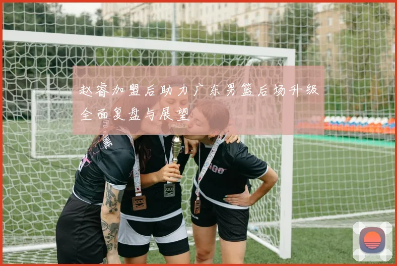 赵睿加盟后助力广东男篮后场升级全面复盘与展望